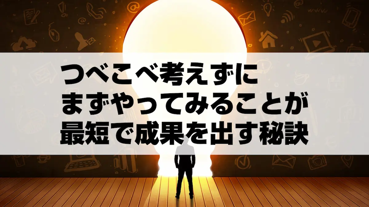 つべこべ考えずにまずやってみることが最短で成果を出す秘訣