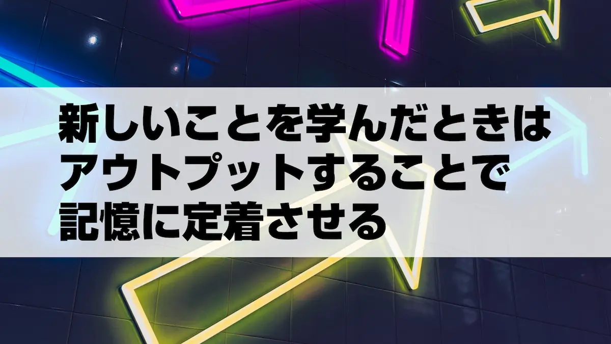 新しいことを学んだときはアウトプットすることで記憶に定着させる